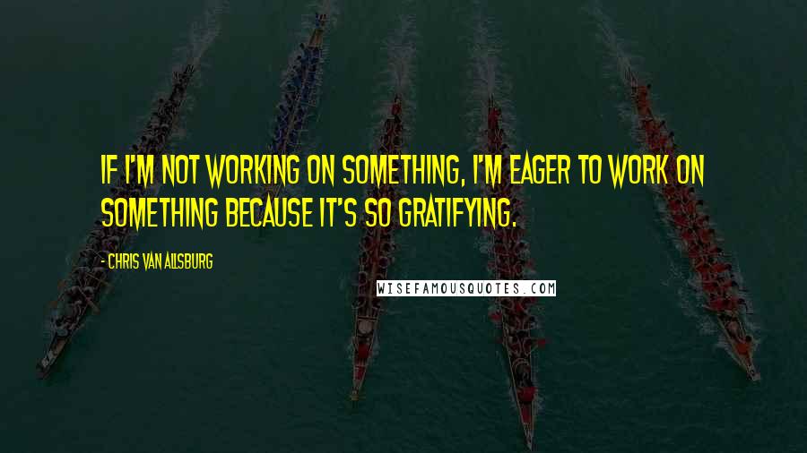 Chris Van Allsburg Quotes: If I'm not working on something, I'm eager to work on something because it's so gratifying.