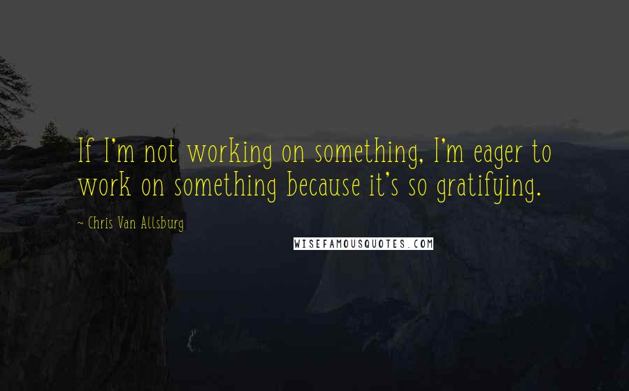 Chris Van Allsburg Quotes: If I'm not working on something, I'm eager to work on something because it's so gratifying.