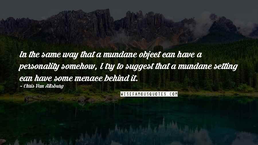 Chris Van Allsburg Quotes: In the same way that a mundane object can have a personality somehow, I try to suggest that a mundane setting can have some menace behind it.