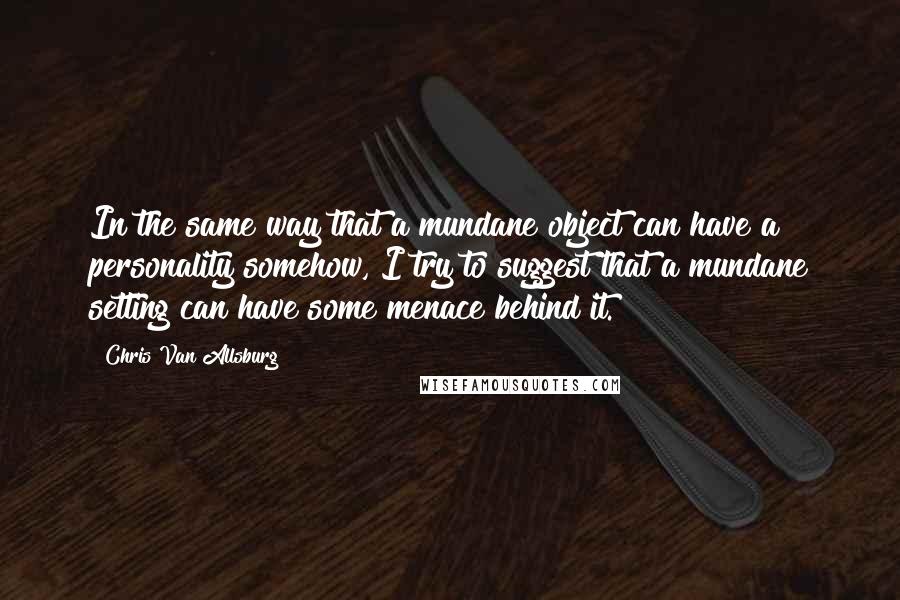 Chris Van Allsburg Quotes: In the same way that a mundane object can have a personality somehow, I try to suggest that a mundane setting can have some menace behind it.