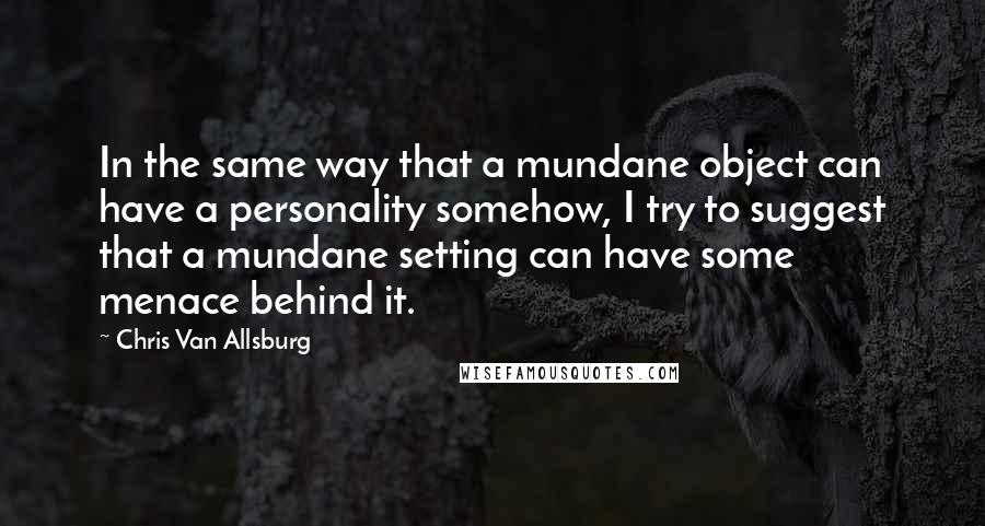 Chris Van Allsburg Quotes: In the same way that a mundane object can have a personality somehow, I try to suggest that a mundane setting can have some menace behind it.