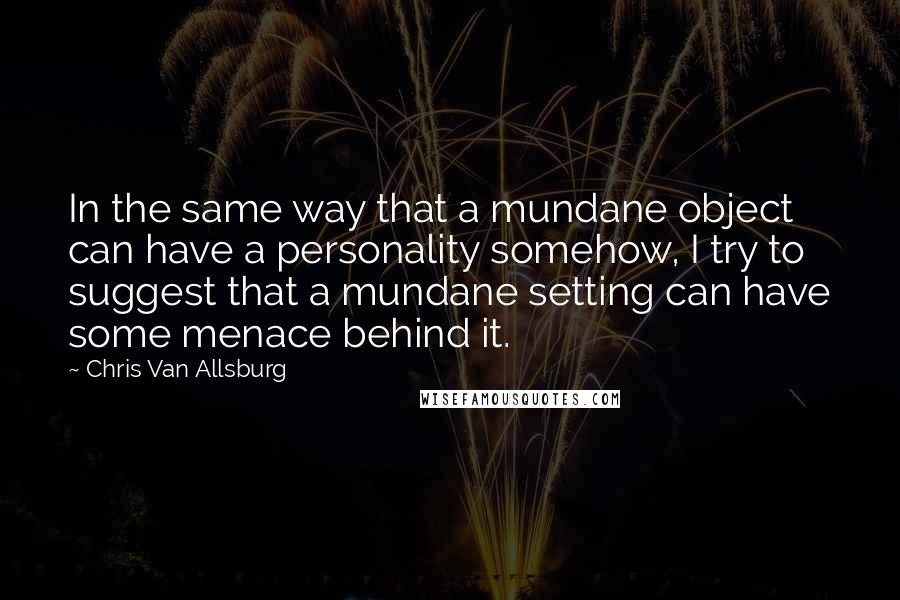 Chris Van Allsburg Quotes: In the same way that a mundane object can have a personality somehow, I try to suggest that a mundane setting can have some menace behind it.