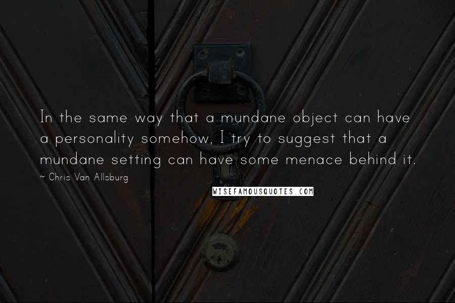 Chris Van Allsburg Quotes: In the same way that a mundane object can have a personality somehow, I try to suggest that a mundane setting can have some menace behind it.