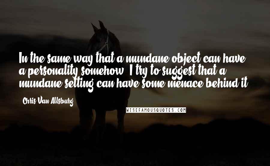 Chris Van Allsburg Quotes: In the same way that a mundane object can have a personality somehow, I try to suggest that a mundane setting can have some menace behind it.