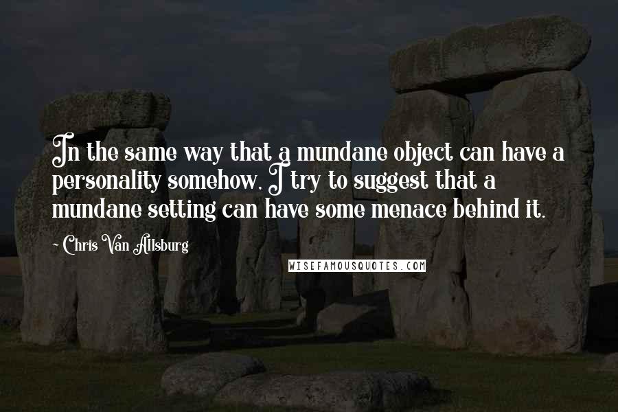 Chris Van Allsburg Quotes: In the same way that a mundane object can have a personality somehow, I try to suggest that a mundane setting can have some menace behind it.