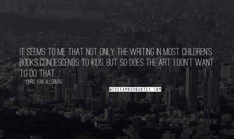 Chris Van Allsburg Quotes: It seems to me that not only the writing in most children's books condescends to kids, but so does the art. I don't want to do that.