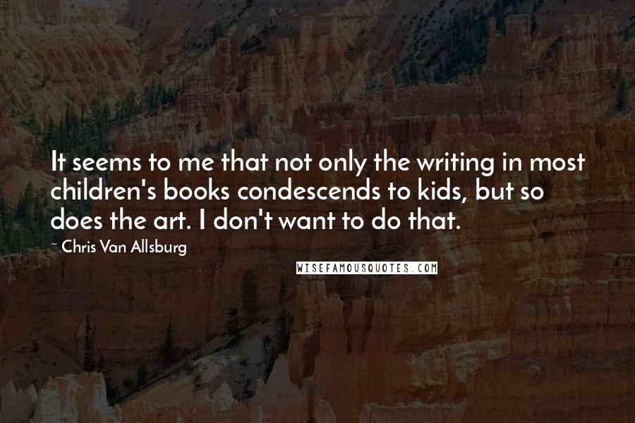 Chris Van Allsburg Quotes: It seems to me that not only the writing in most children's books condescends to kids, but so does the art. I don't want to do that.