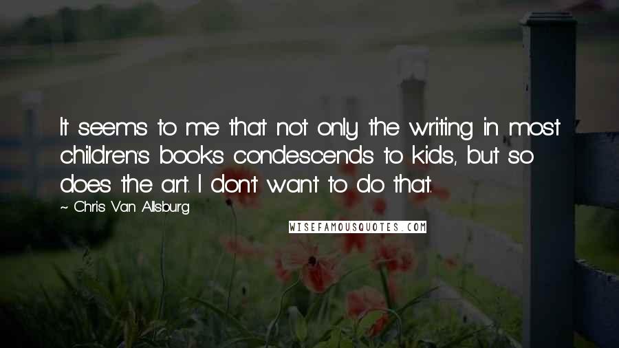 Chris Van Allsburg Quotes: It seems to me that not only the writing in most children's books condescends to kids, but so does the art. I don't want to do that.