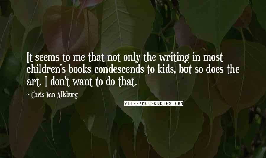 Chris Van Allsburg Quotes: It seems to me that not only the writing in most children's books condescends to kids, but so does the art. I don't want to do that.