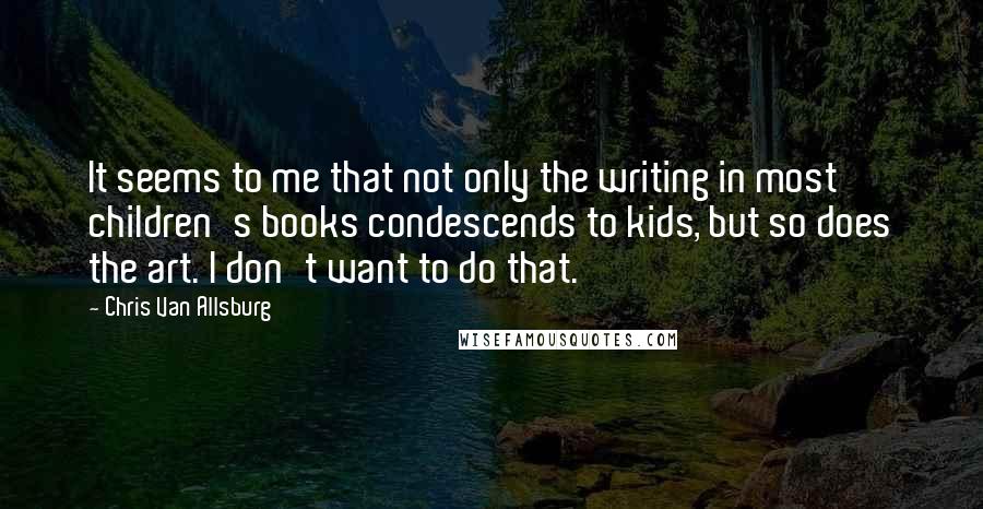 Chris Van Allsburg Quotes: It seems to me that not only the writing in most children's books condescends to kids, but so does the art. I don't want to do that.