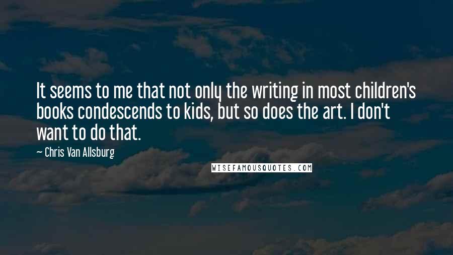 Chris Van Allsburg Quotes: It seems to me that not only the writing in most children's books condescends to kids, but so does the art. I don't want to do that.