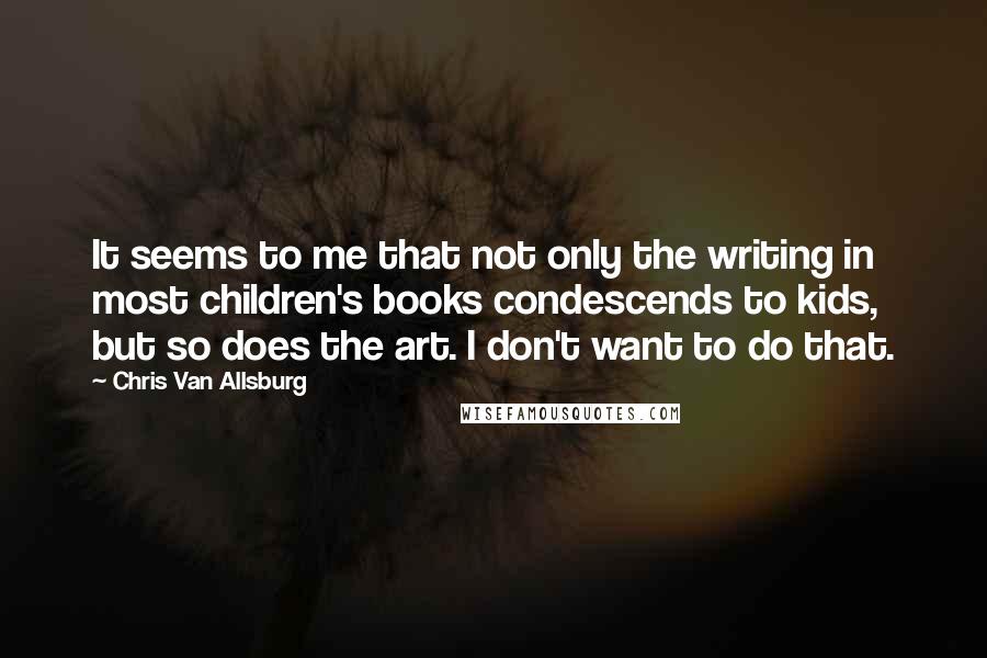 Chris Van Allsburg Quotes: It seems to me that not only the writing in most children's books condescends to kids, but so does the art. I don't want to do that.