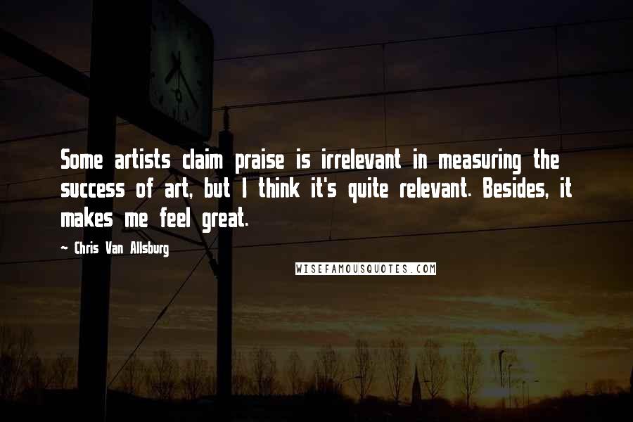 Chris Van Allsburg Quotes: Some artists claim praise is irrelevant in measuring the success of art, but I think it's quite relevant. Besides, it makes me feel great.