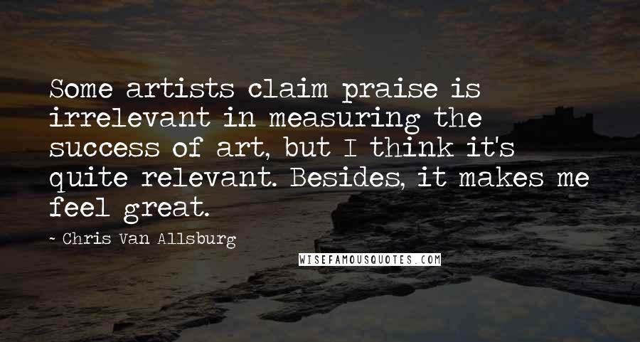 Chris Van Allsburg Quotes: Some artists claim praise is irrelevant in measuring the success of art, but I think it's quite relevant. Besides, it makes me feel great.