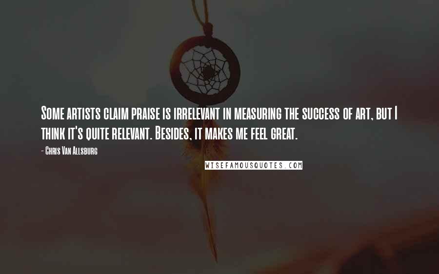 Chris Van Allsburg Quotes: Some artists claim praise is irrelevant in measuring the success of art, but I think it's quite relevant. Besides, it makes me feel great.