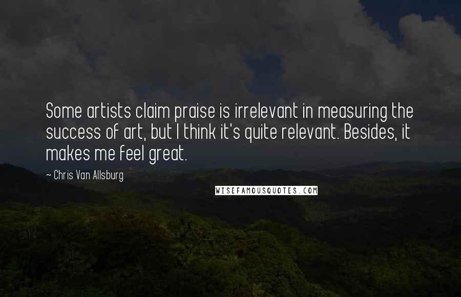 Chris Van Allsburg Quotes: Some artists claim praise is irrelevant in measuring the success of art, but I think it's quite relevant. Besides, it makes me feel great.