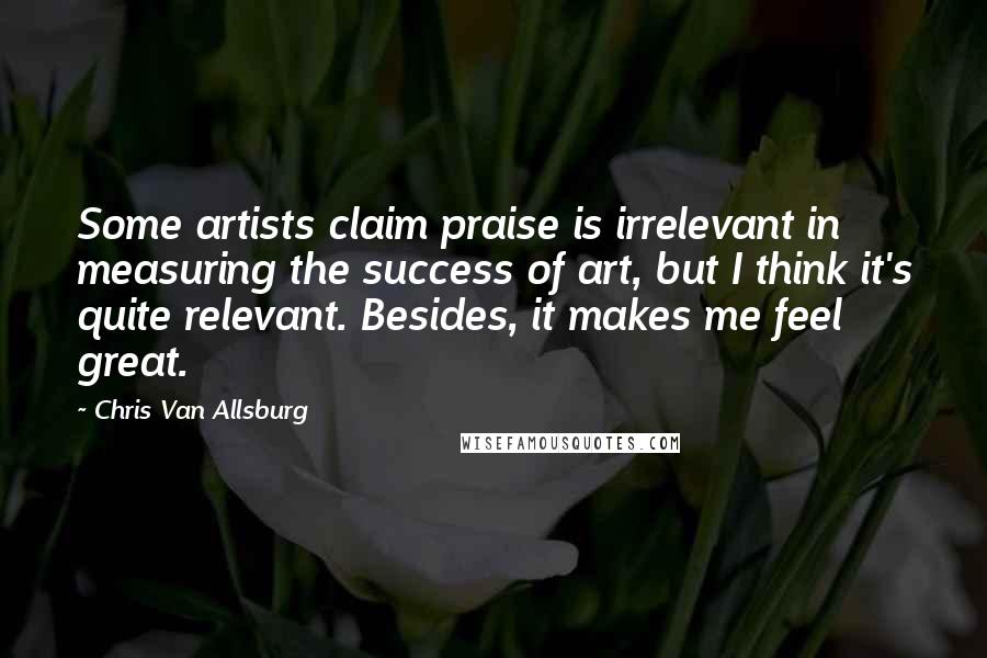 Chris Van Allsburg Quotes: Some artists claim praise is irrelevant in measuring the success of art, but I think it's quite relevant. Besides, it makes me feel great.