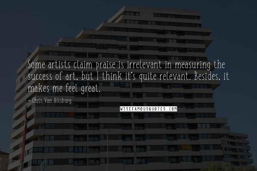 Chris Van Allsburg Quotes: Some artists claim praise is irrelevant in measuring the success of art, but I think it's quite relevant. Besides, it makes me feel great.