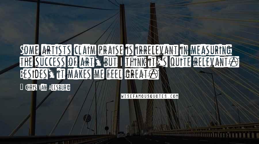 Chris Van Allsburg Quotes: Some artists claim praise is irrelevant in measuring the success of art, but I think it's quite relevant. Besides, it makes me feel great.