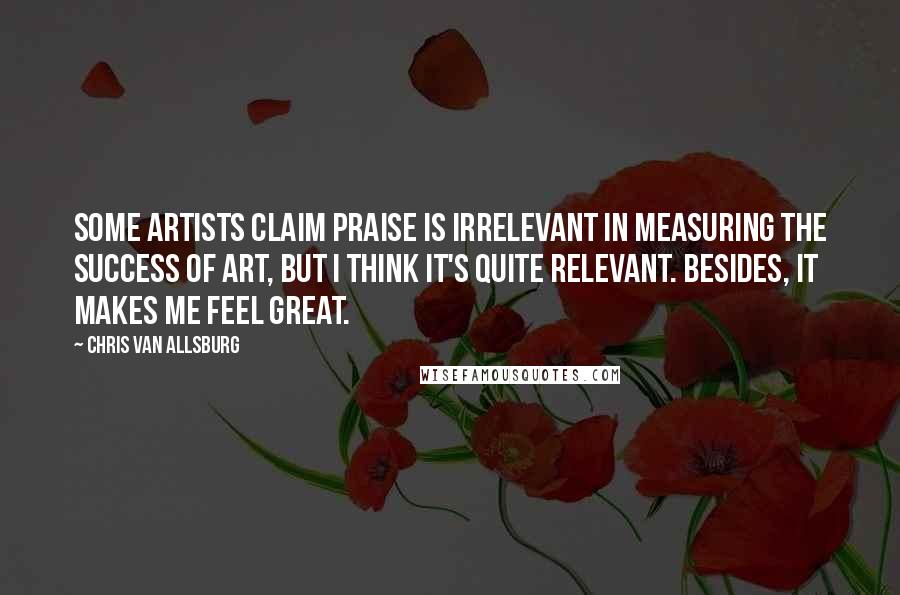 Chris Van Allsburg Quotes: Some artists claim praise is irrelevant in measuring the success of art, but I think it's quite relevant. Besides, it makes me feel great.