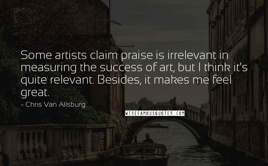 Chris Van Allsburg Quotes: Some artists claim praise is irrelevant in measuring the success of art, but I think it's quite relevant. Besides, it makes me feel great.