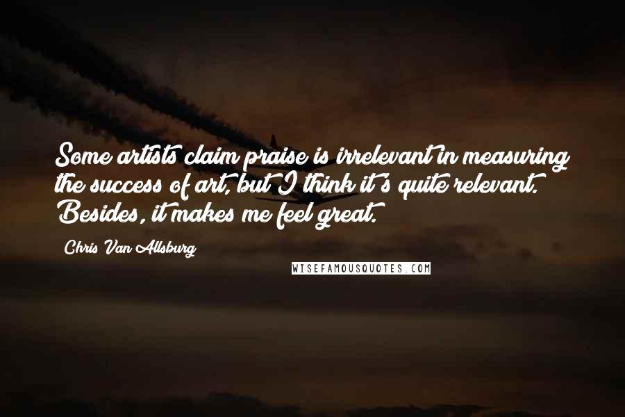 Chris Van Allsburg Quotes: Some artists claim praise is irrelevant in measuring the success of art, but I think it's quite relevant. Besides, it makes me feel great.