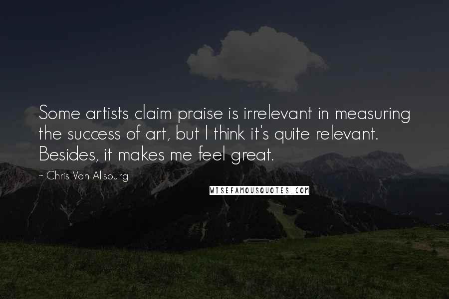 Chris Van Allsburg Quotes: Some artists claim praise is irrelevant in measuring the success of art, but I think it's quite relevant. Besides, it makes me feel great.