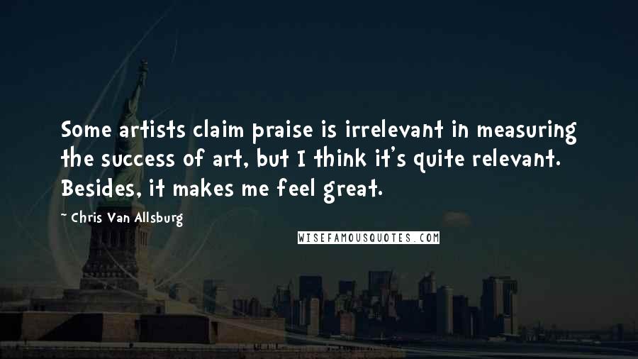 Chris Van Allsburg Quotes: Some artists claim praise is irrelevant in measuring the success of art, but I think it's quite relevant. Besides, it makes me feel great.