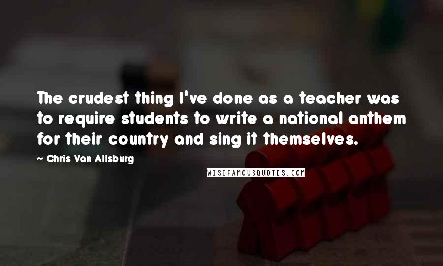 Chris Van Allsburg Quotes: The crudest thing I've done as a teacher was to require students to write a national anthem for their country and sing it themselves.