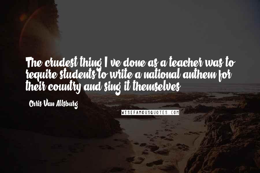 Chris Van Allsburg Quotes: The crudest thing I've done as a teacher was to require students to write a national anthem for their country and sing it themselves.