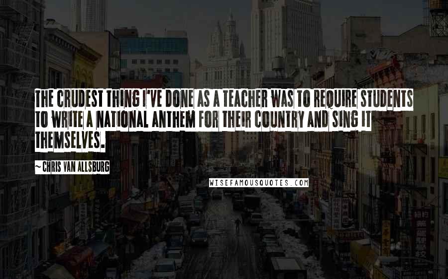 Chris Van Allsburg Quotes: The crudest thing I've done as a teacher was to require students to write a national anthem for their country and sing it themselves.