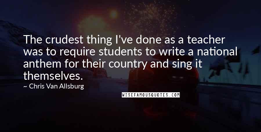 Chris Van Allsburg Quotes: The crudest thing I've done as a teacher was to require students to write a national anthem for their country and sing it themselves.