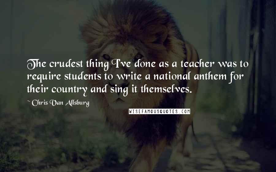 Chris Van Allsburg Quotes: The crudest thing I've done as a teacher was to require students to write a national anthem for their country and sing it themselves.