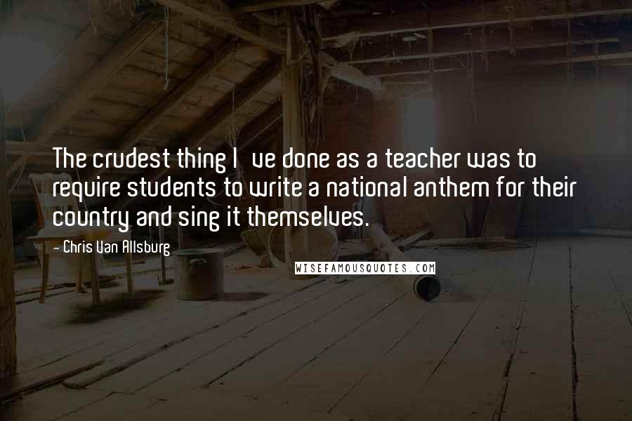 Chris Van Allsburg Quotes: The crudest thing I've done as a teacher was to require students to write a national anthem for their country and sing it themselves.