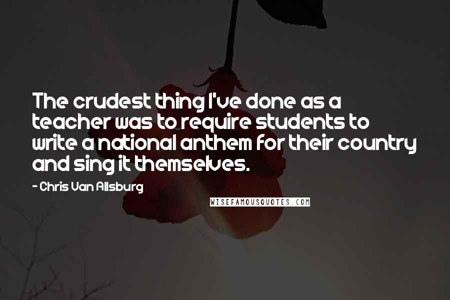 Chris Van Allsburg Quotes: The crudest thing I've done as a teacher was to require students to write a national anthem for their country and sing it themselves.