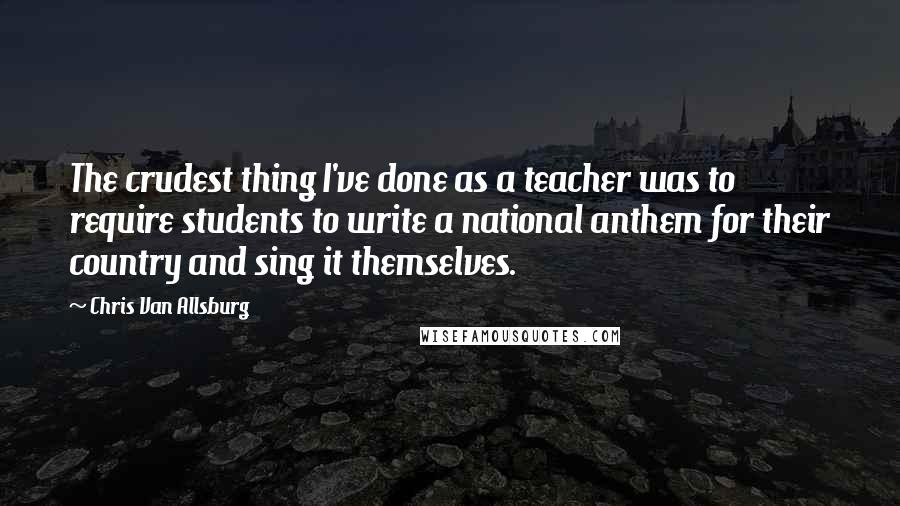 Chris Van Allsburg Quotes: The crudest thing I've done as a teacher was to require students to write a national anthem for their country and sing it themselves.