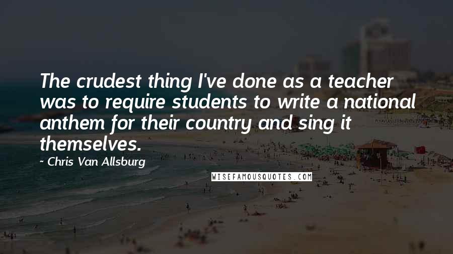 Chris Van Allsburg Quotes: The crudest thing I've done as a teacher was to require students to write a national anthem for their country and sing it themselves.