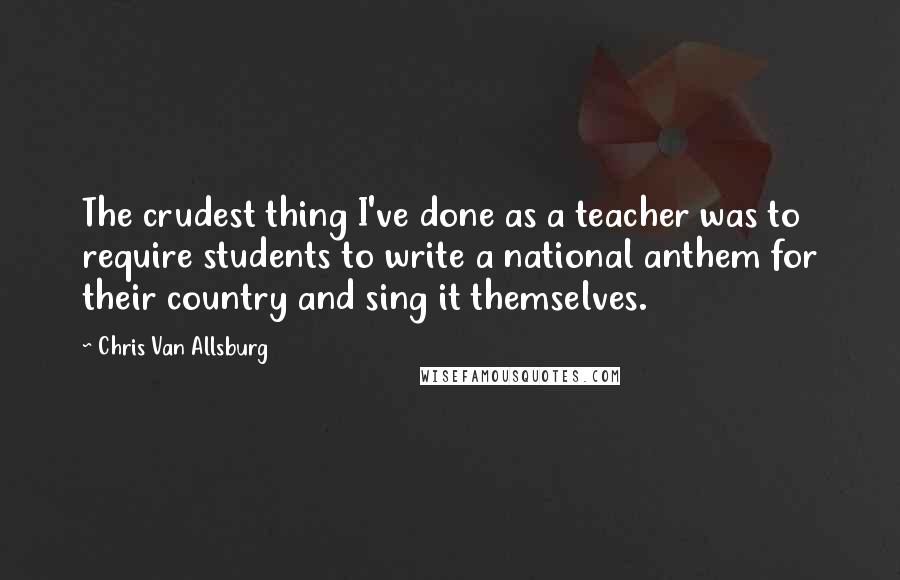 Chris Van Allsburg Quotes: The crudest thing I've done as a teacher was to require students to write a national anthem for their country and sing it themselves.