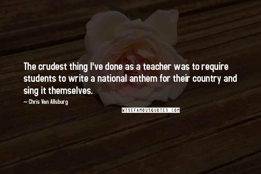 Chris Van Allsburg Quotes: The crudest thing I've done as a teacher was to require students to write a national anthem for their country and sing it themselves.