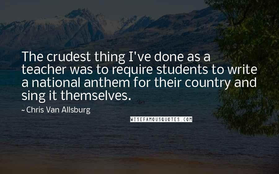 Chris Van Allsburg Quotes: The crudest thing I've done as a teacher was to require students to write a national anthem for their country and sing it themselves.