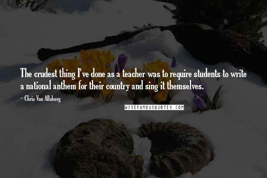 Chris Van Allsburg Quotes: The crudest thing I've done as a teacher was to require students to write a national anthem for their country and sing it themselves.