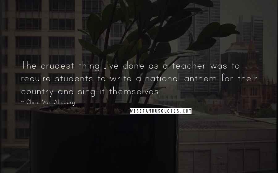 Chris Van Allsburg Quotes: The crudest thing I've done as a teacher was to require students to write a national anthem for their country and sing it themselves.