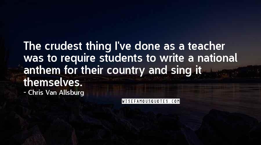 Chris Van Allsburg Quotes: The crudest thing I've done as a teacher was to require students to write a national anthem for their country and sing it themselves.