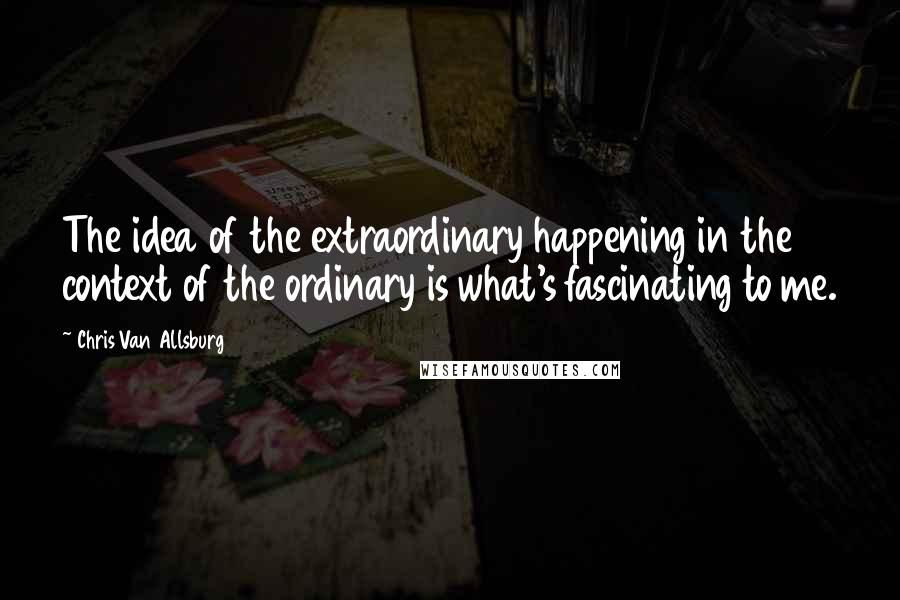 Chris Van Allsburg Quotes: The idea of the extraordinary happening in the context of the ordinary is what's fascinating to me.