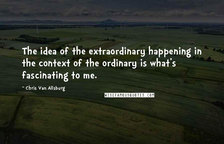 Chris Van Allsburg Quotes: The idea of the extraordinary happening in the context of the ordinary is what's fascinating to me.