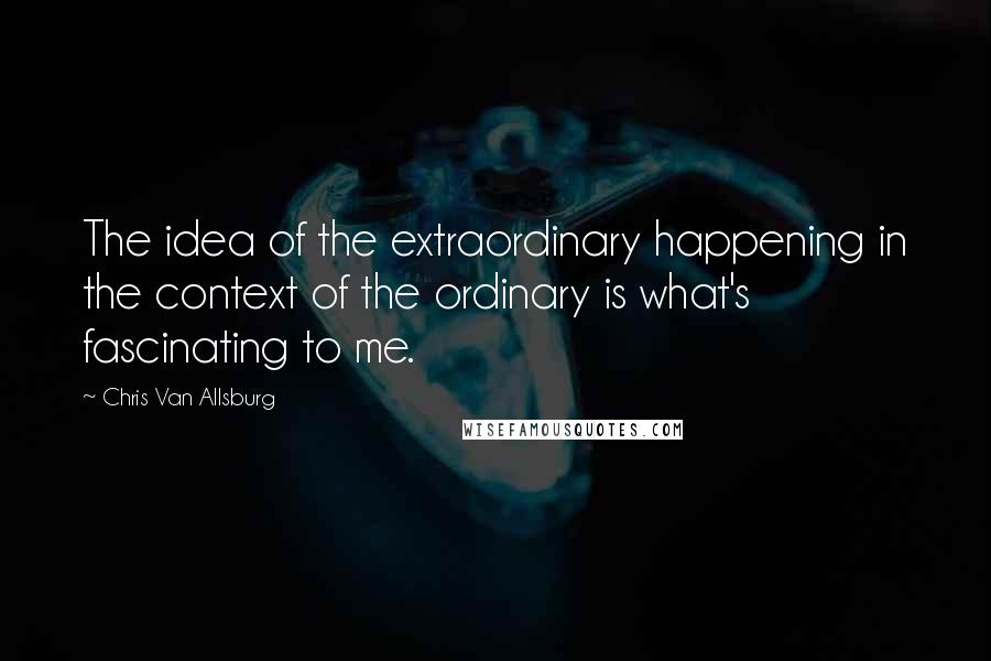 Chris Van Allsburg Quotes: The idea of the extraordinary happening in the context of the ordinary is what's fascinating to me.