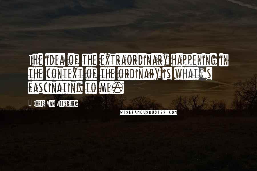 Chris Van Allsburg Quotes: The idea of the extraordinary happening in the context of the ordinary is what's fascinating to me.