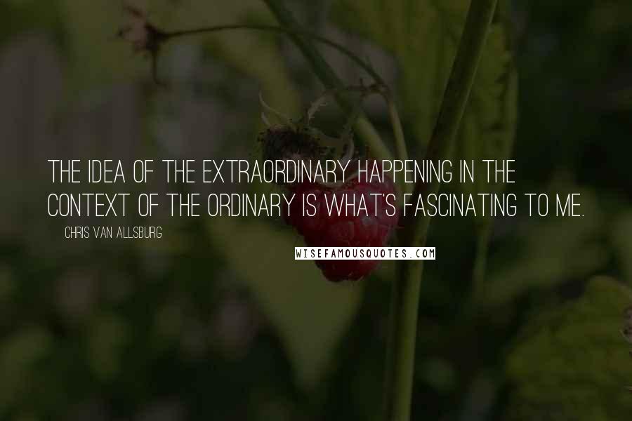 Chris Van Allsburg Quotes: The idea of the extraordinary happening in the context of the ordinary is what's fascinating to me.