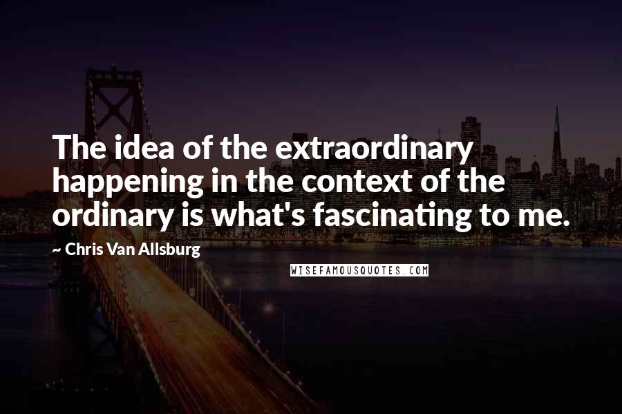Chris Van Allsburg Quotes: The idea of the extraordinary happening in the context of the ordinary is what's fascinating to me.