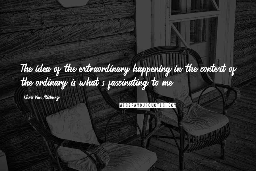 Chris Van Allsburg Quotes: The idea of the extraordinary happening in the context of the ordinary is what's fascinating to me.